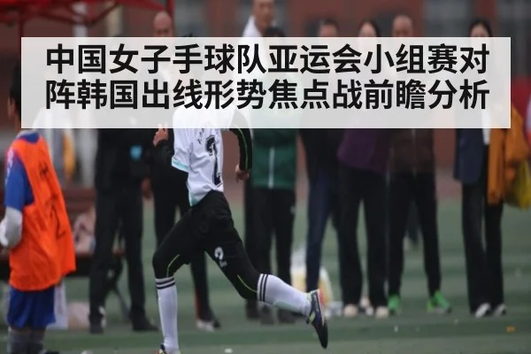 中国女子手球队亚运会小组赛对阵韩国出线形势焦点战前瞻分析 - kaiyun